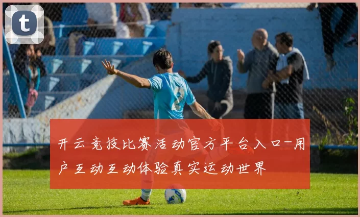 开云竞技比赛活动官方平台入口-用户互动互动体验真实运动世界