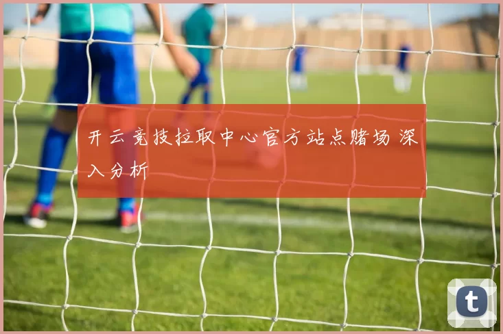 开云竞技拉取中心官方站点赌场 深入分析